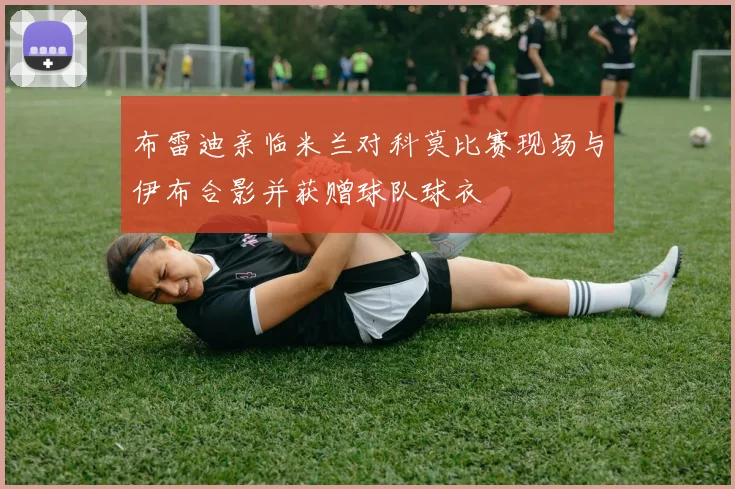 布雷迪亲临米兰对科莫比赛现场与伊布合影并获赠球队球衣
