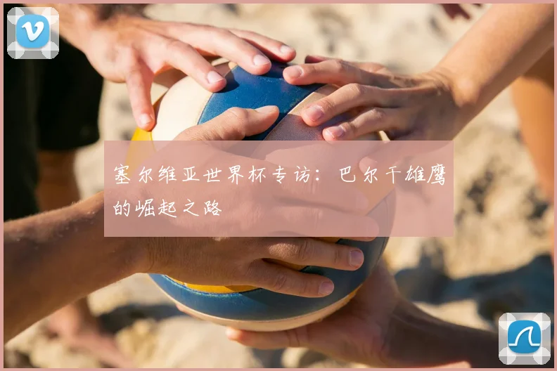 塞尔维亚世界杯专访:巴尔干雄鹰的崛起之路