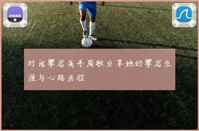 对话攀岩高手周敏分享她的攀岩生涯与心路历程
