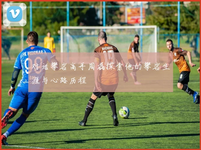 对话攀岩高手周磊探索他的攀岩生涯与心路历程