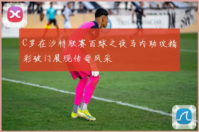 C罗在沙特联赛百球之夜马内助攻精彩破门展现传奇风采