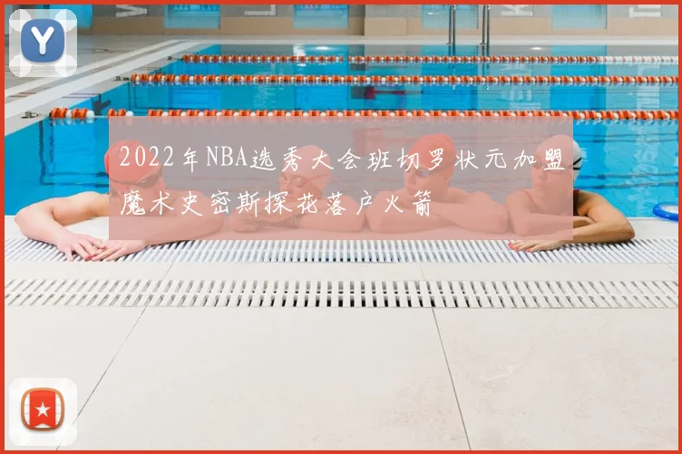 2022年NBA选秀大会班切罗状元加盟魔术史密斯探花落户火箭