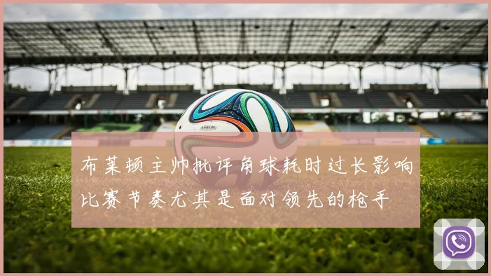布莱顿主帅批评角球耗时过长影响比赛节奏尤其是面对领先的枪手