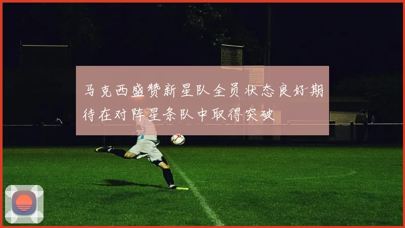 马克西盛赞新星队全员状态良好期待在对阵星条队中取得突破