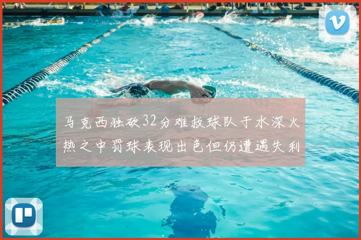 马克西独砍32分难救球队于水深火热之中罚球表现出色但仍遭遇失利