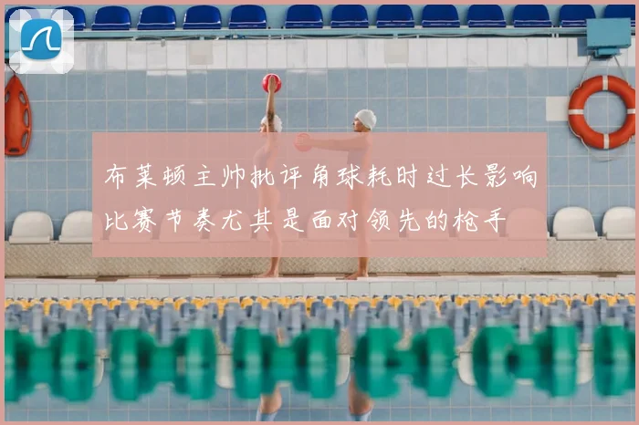布莱顿主帅批评角球耗时过长影响比赛节奏尤其是面对领先的枪手