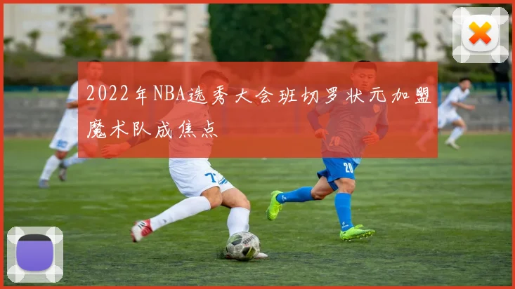 2022年NBA选秀大会班切罗状元加盟魔术队成焦点