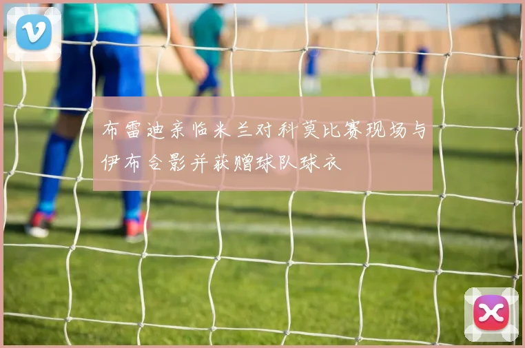 布雷迪亲临米兰对科莫比赛现场与伊布合影并获赠球队球衣