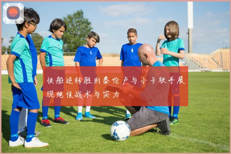 快船逆转胜利泰伦卢与小卡联手展现绝佳战术与实力