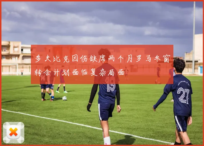 多夫比克因伤缺席两个月罗马冬窗转会计划面临复杂局面