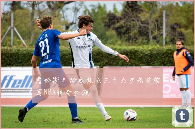 詹姆斯年龄成焦点三十九岁老将续写NBA传奇生涯