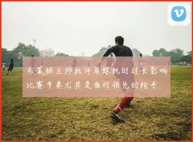 布莱顿主帅批评角球耗时过长影响比赛节奏尤其是面对领先的枪手