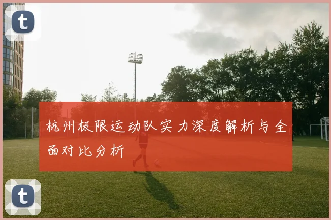 杭州极限运动队实力深度解析与全面对比分析