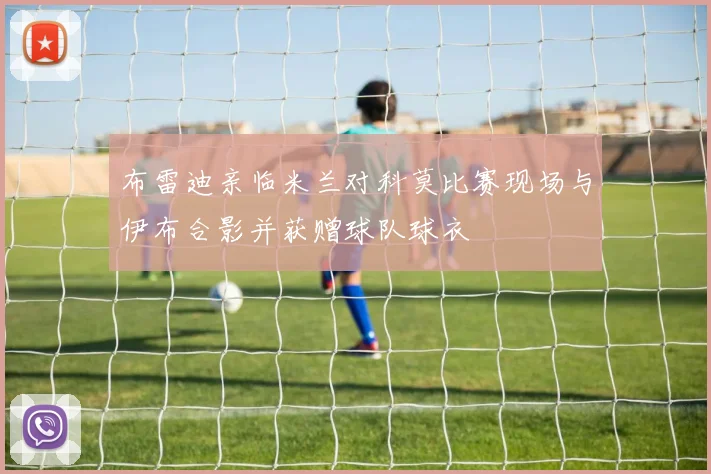 布雷迪亲临米兰对科莫比赛现场与伊布合影并获赠球队球衣