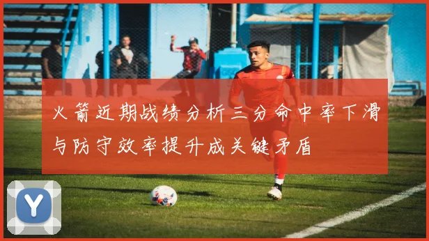 火箭近期战绩分析三分命中率下滑与防守效率提升成关键矛盾