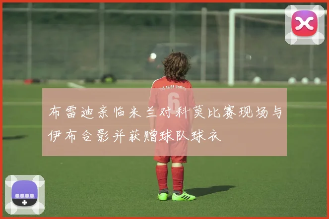 布雷迪亲临米兰对科莫比赛现场与伊布合影并获赠球队球衣