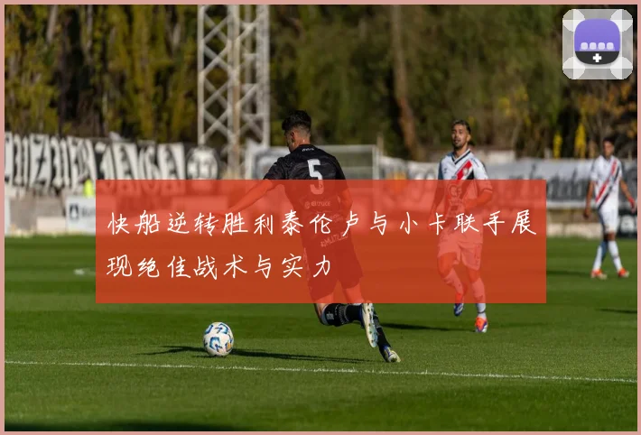 快船逆转胜利泰伦卢与小卡联手展现绝佳战术与实力