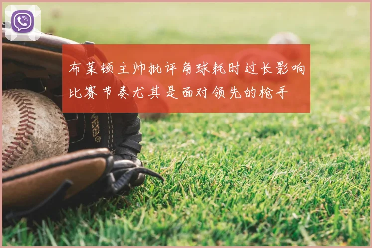 布莱顿主帅批评角球耗时过长影响比赛节奏尤其是面对领先的枪手