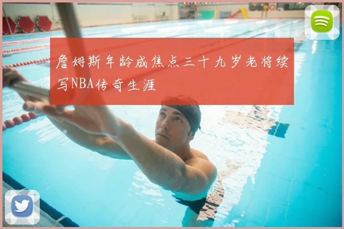 詹姆斯年龄成焦点三十九岁老将续写NBA传奇生涯