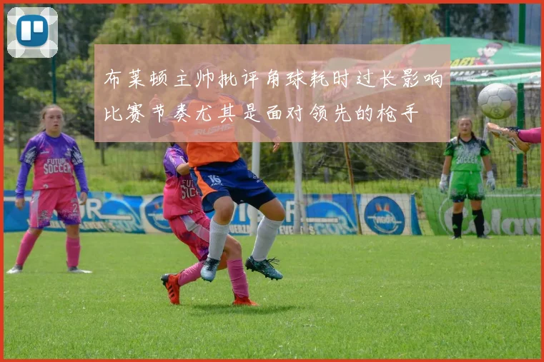 布莱顿主帅批评角球耗时过长影响比赛节奏尤其是面对领先的枪手