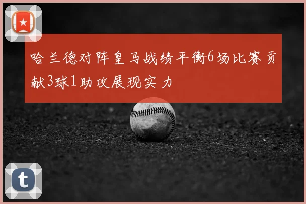 哈兰德对阵皇马战绩平衡6场比赛贡献3球1助攻展现实力