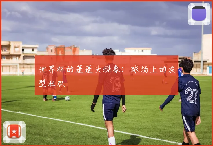 世界杯的蓬蓬头现象:球场上的发型狂欢