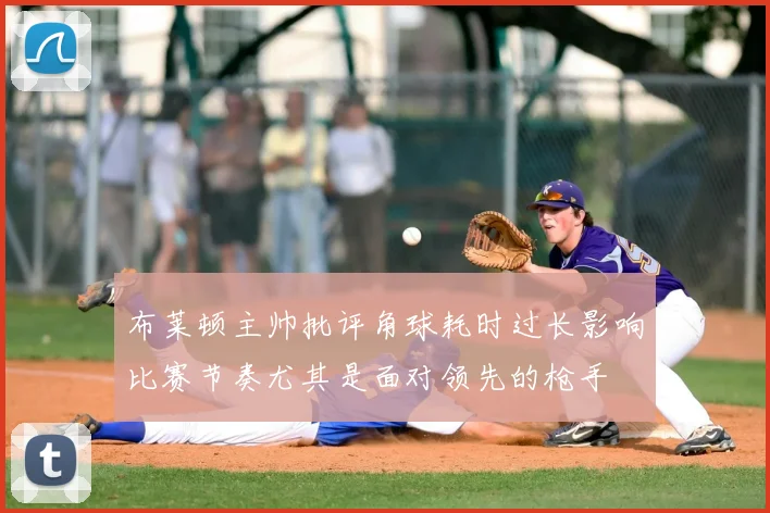 布莱顿主帅批评角球耗时过长影响比赛节奏尤其是面对领先的枪手