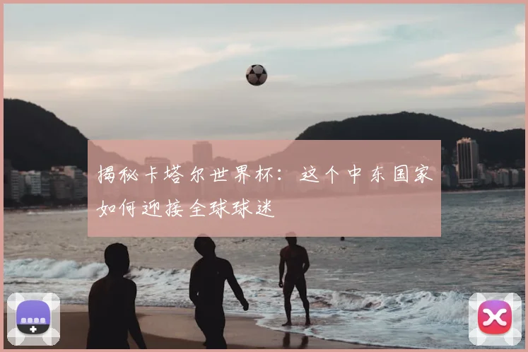 揭秘卡塔尔世界杯:这个中东国家如何迎接全球球迷