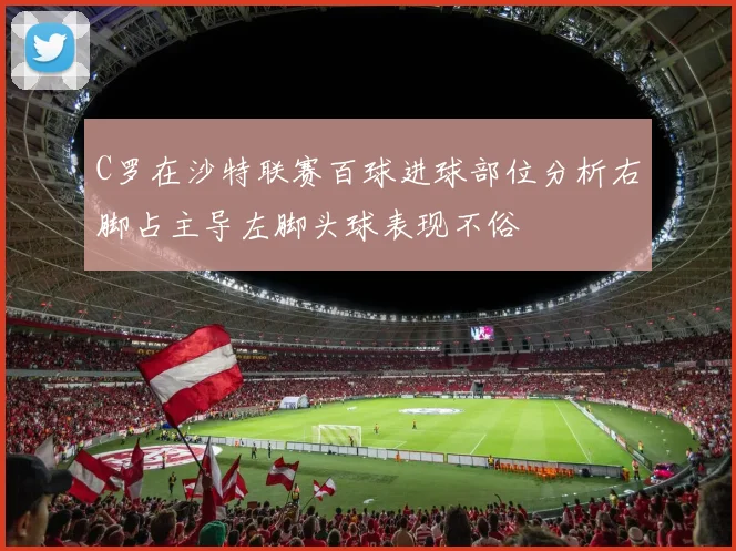 C罗在沙特联赛百球进球部位分析右脚占主导左脚头球表现不俗