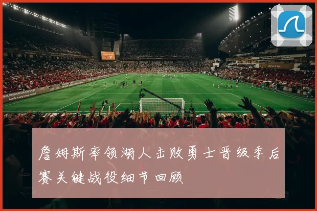 詹姆斯率领湖人击败勇士晋级季后赛关键战役细节回顾