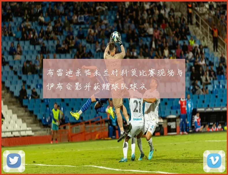 布雷迪亲临米兰对科莫比赛现场与伊布合影并获赠球队球衣