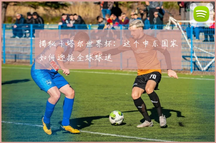 揭秘卡塔尔世界杯：这个中东国家如何迎接全球球迷