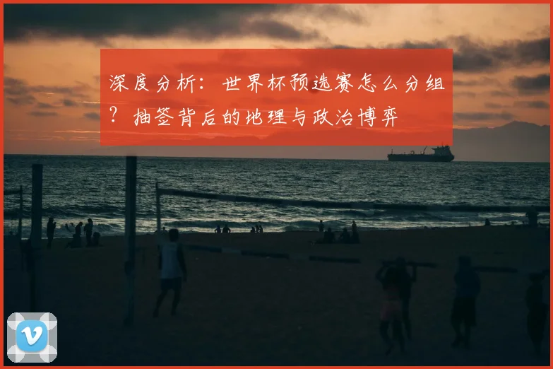 深度分析:世界杯预选赛怎么分组?抽签背后的地理与政治博弈