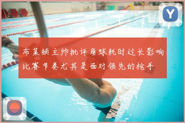 布莱顿主帅批评角球耗时过长影响比赛节奏尤其是面对领先的枪手