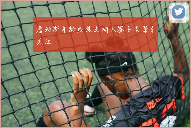 詹姆斯年龄成焦点湖人赛季前景引关注