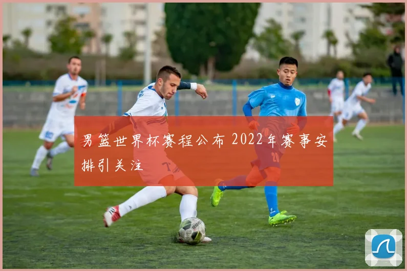 男篮世界杯赛程公布 2022年赛事安排引关注