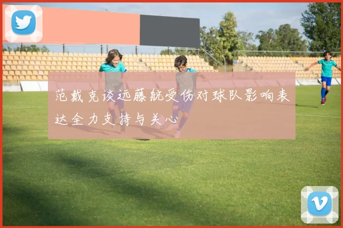 范戴克谈远藤航受伤对球队影响表达全力支持与关心