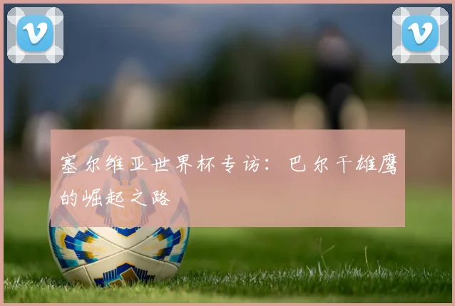 塞尔维亚世界杯专访：巴尔干雄鹰的崛起之路