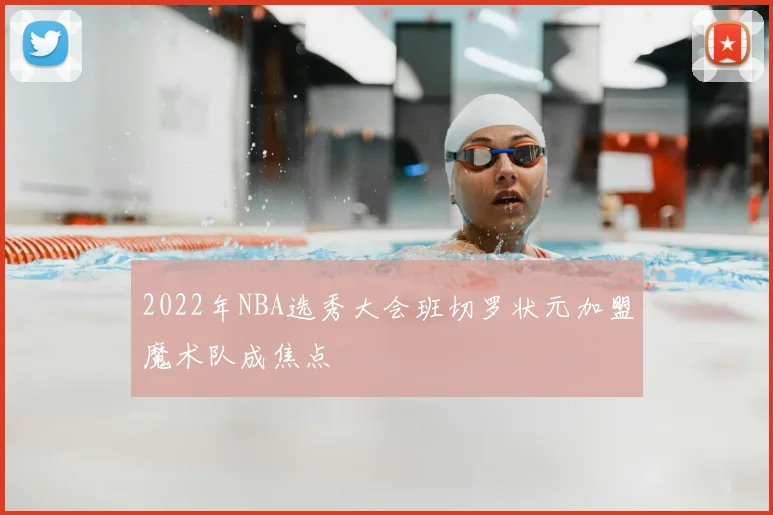 2022年NBA选秀大会班切罗状元加盟魔术队成焦点
