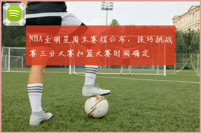 NBA全明星周末赛程公布，技巧挑战赛三分大赛扣篮大赛时间确定