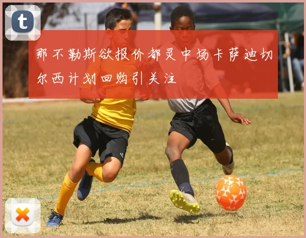 那不勒斯欲报价都灵中场卡萨迪切尔西计划回购引关注