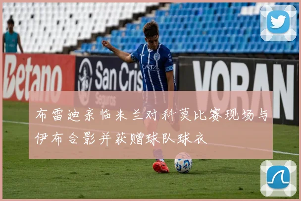 布雷迪亲临米兰对科莫比赛现场与伊布合影并获赠球队球衣