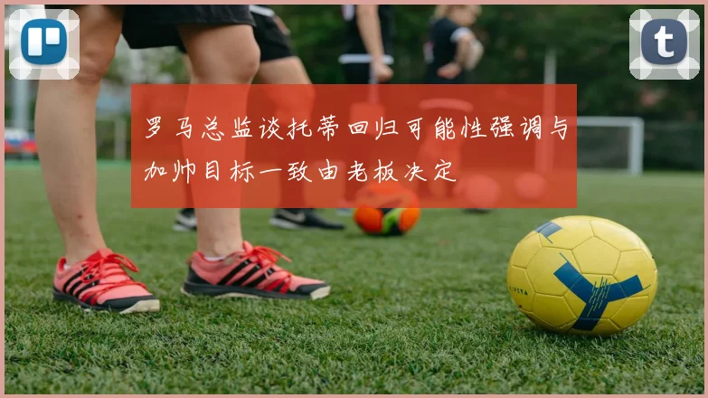 罗马总监谈托蒂回归可能性强调与加帅目标一致由老板决定