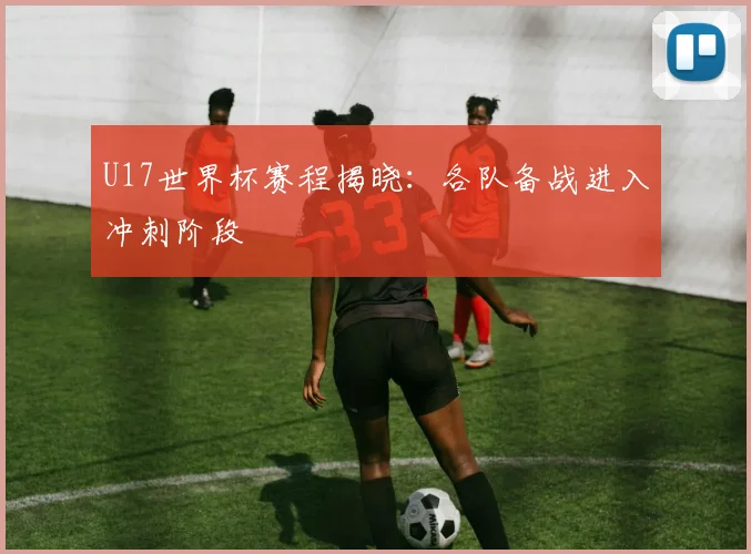 U17世界杯赛程揭晓:各队备战进入冲刺阶段