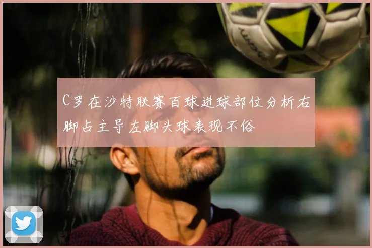 C罗在沙特联赛百球进球部位分析右脚占主导左脚头球表现不俗