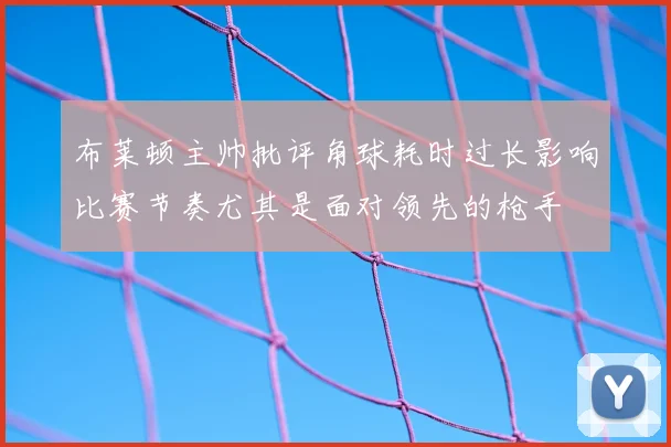 布莱顿主帅批评角球耗时过长影响比赛节奏尤其是面对领先的枪手