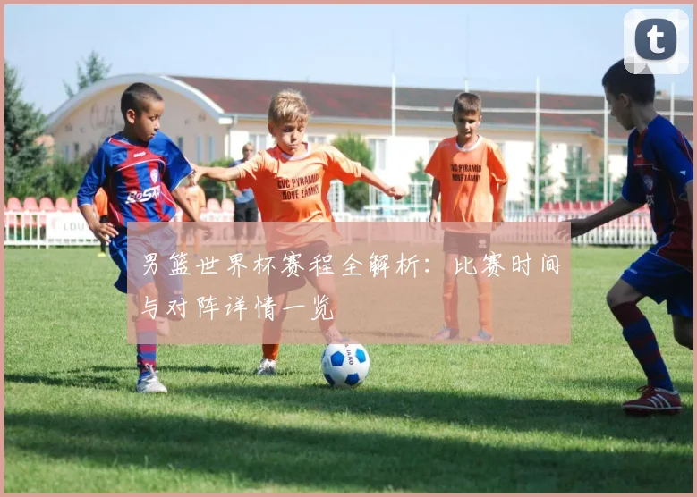 男篮世界杯赛程全解析：比赛时间与对阵详情一览