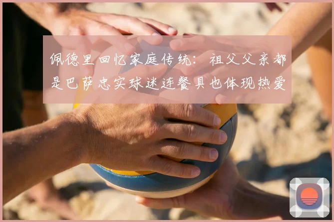 佩德里回忆家庭传统：祖父父亲都是巴萨忠实球迷连餐具也体现热爱