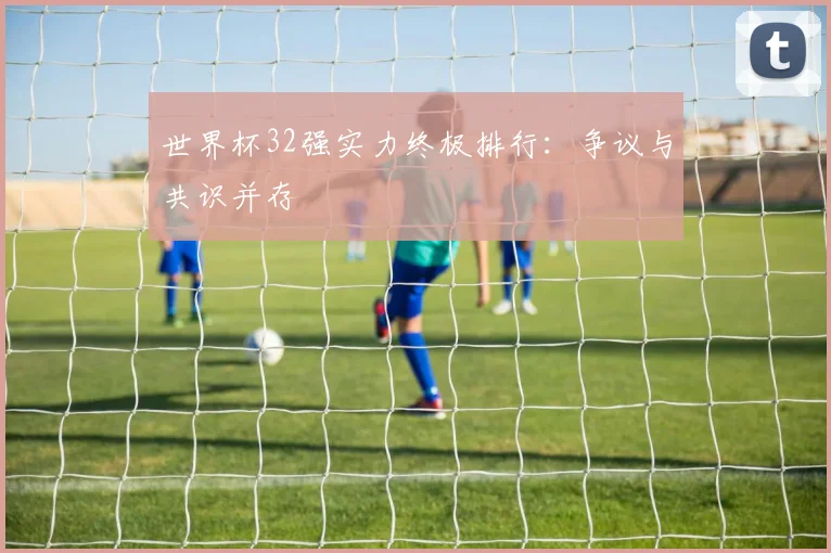 世界杯32强实力终极排行：争议与共识并存