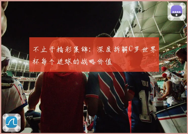 不止于精彩集锦:深度拆解C罗世界杯每个进球的战略价值
